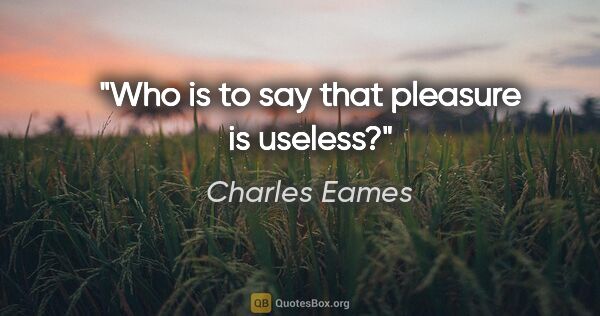 Charles Eames quote: "Who is to say that pleasure is useless?"