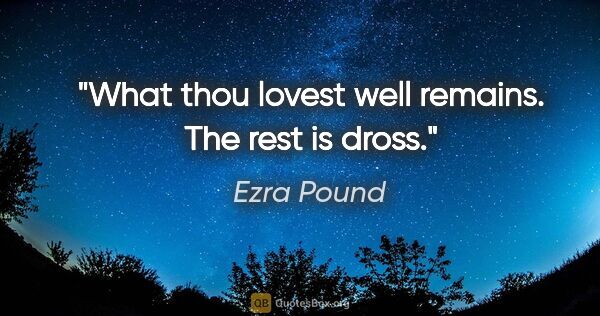 Ezra Pound quote: "What thou lovest well remains. The rest is dross."