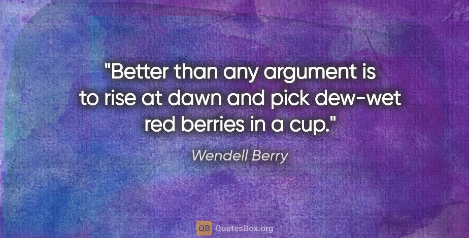 Wendell Berry quote: "Better than any argument is to rise at dawn and pick dew-wet..."