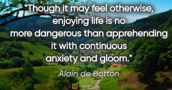 Alain de Botton quote: "Though it may feel otherwise, enjoying life is no more..."