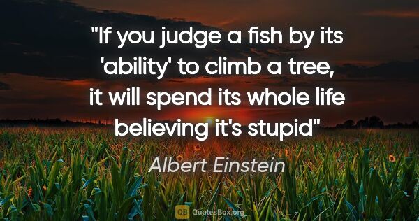 Albert Einstein quote: "If you judge a fish by its 'ability' to climb a tree, it will..."