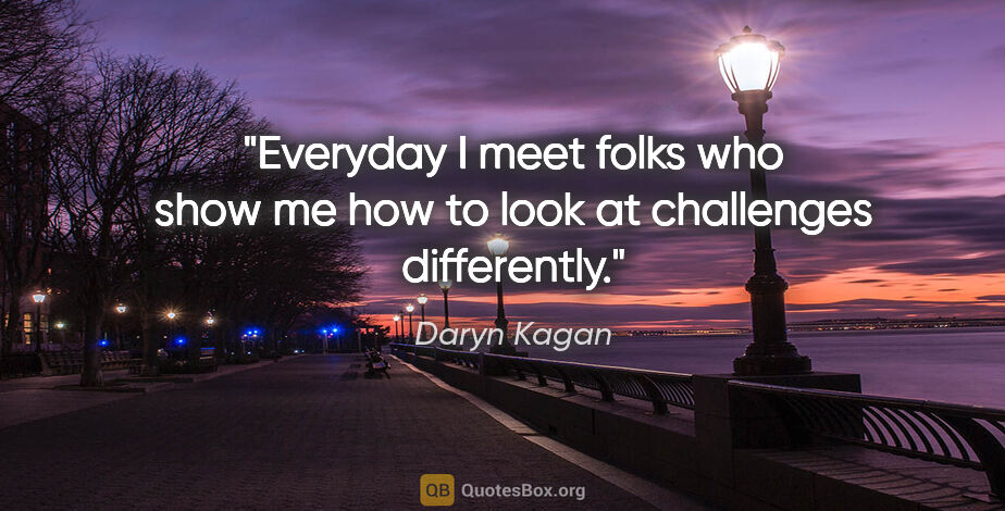 Daryn Kagan quote: "Everyday I meet folks who show me how to look at challenges..."