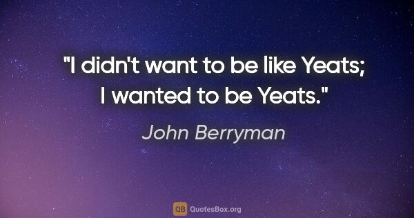 John Berryman quote: "I didn't want to be like Yeats; I wanted to be Yeats."