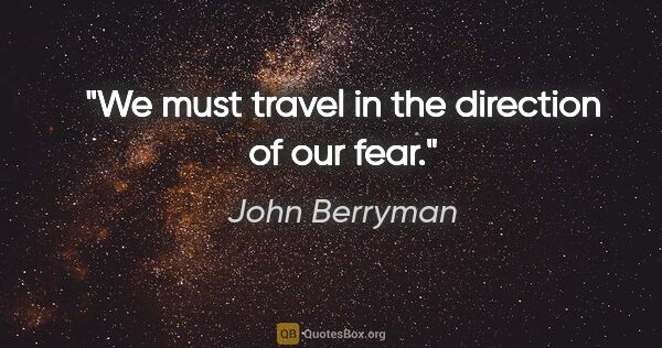John Berryman quote: "We must travel in the direction of our fear."