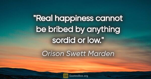 Orison Swett Marden quote: "Real happiness cannot be bribed by anything sordid or low."