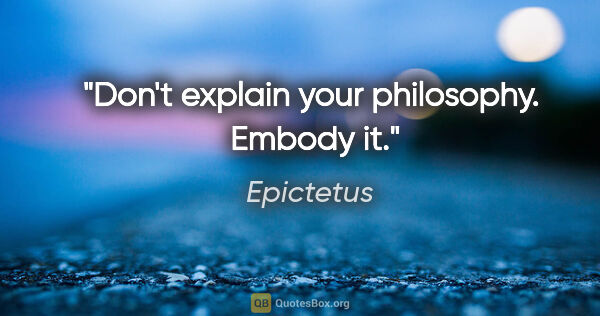 Epictetus quote: "Don't explain your philosophy.  Embody it."