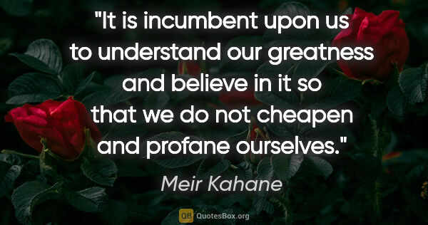 Meir Kahane quote: "It is incumbent upon us to understand our greatness and..."