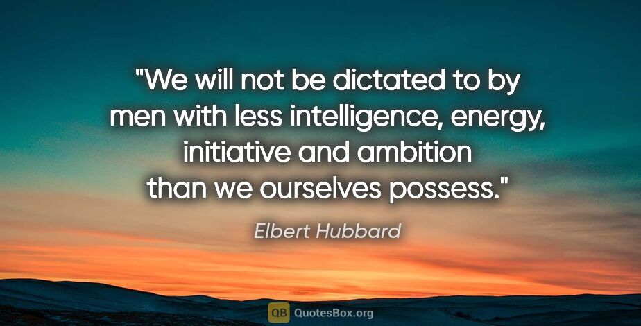 Elbert Hubbard quote: "We will not be dictated to by men with less intelligence,..."
