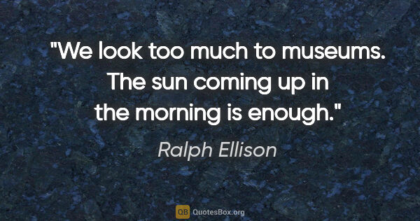 Ralph Ellison quote: "We look too much to museums. The sun coming up in the morning..."