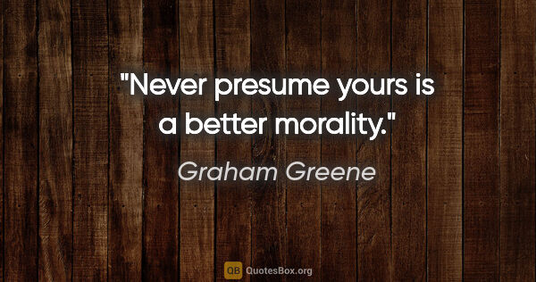 Graham Greene quote: "Never presume yours is a better morality."