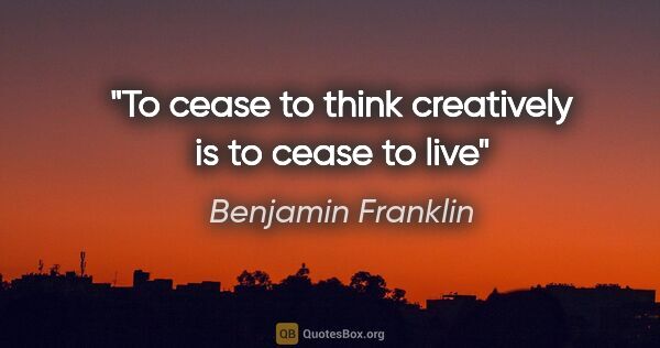 Benjamin Franklin quote: "To cease to think creatively is to cease to live"