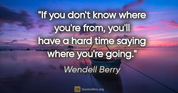 Wendell Berry quote: "If you don't know where you're from, you'll have a hard time..."