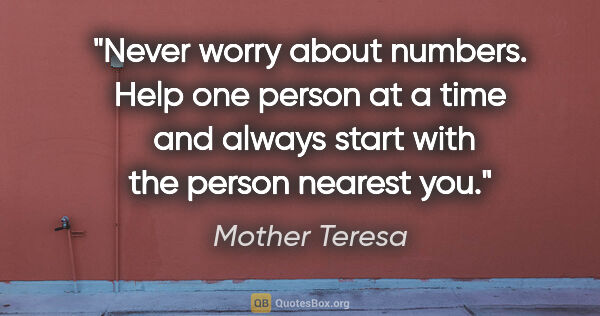 Mother Teresa quote: "Never worry about numbers. Help one person at a time  and..."