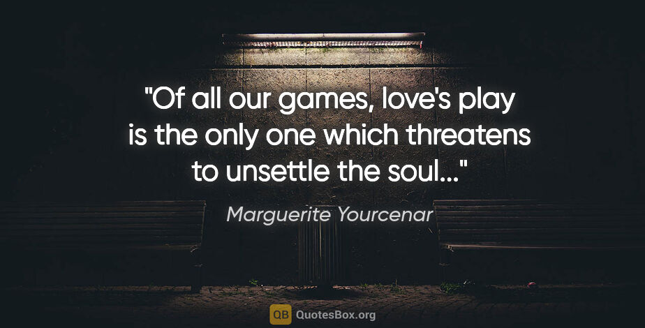 Marguerite Yourcenar quote: "Of all our games, love's play is the only one which threatens..."