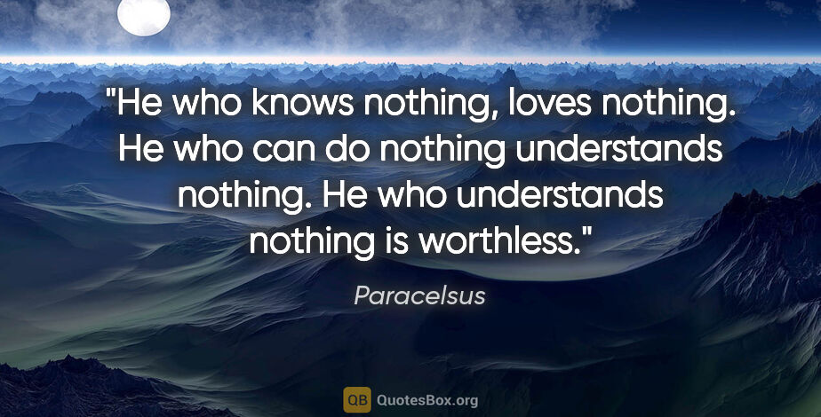 Paracelsus quote: "He who knows nothing, loves nothing. He who can do nothing..."