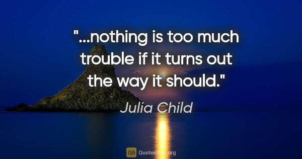 Julia Child quote: "...nothing is too much trouble if it turns out the way it should."