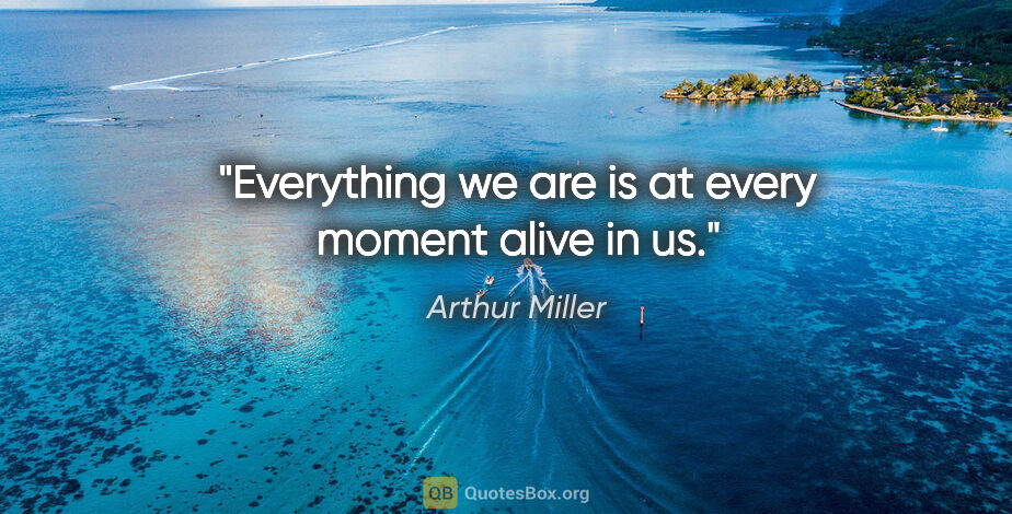 Arthur Miller quote: "Everything we are is at every moment alive in us."