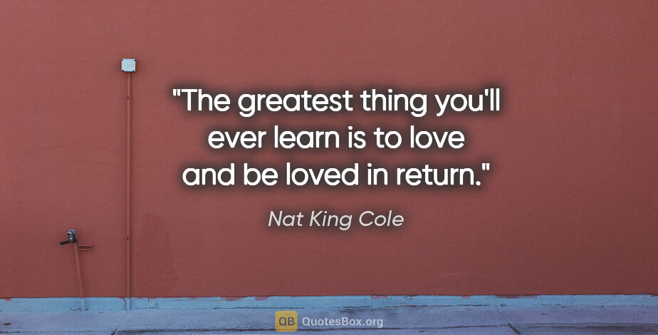 Nat King Cole quote: "The greatest thing you'll ever learn is to love and be loved..."