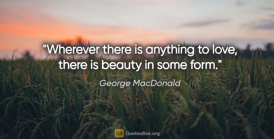 George MacDonald quote: "Wherever there is anything to love, there is beauty in some form."