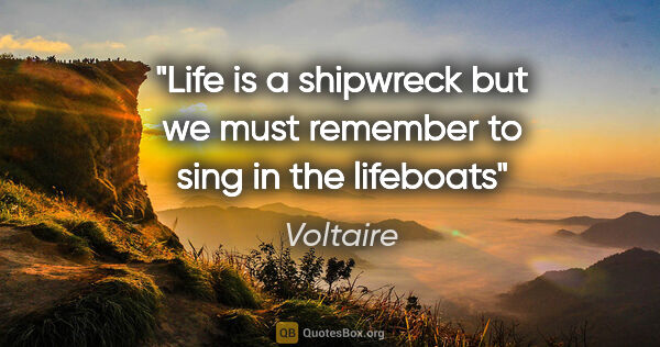 Voltaire quote: "Life is a shipwreck but we must remember to sing in the lifeboats"