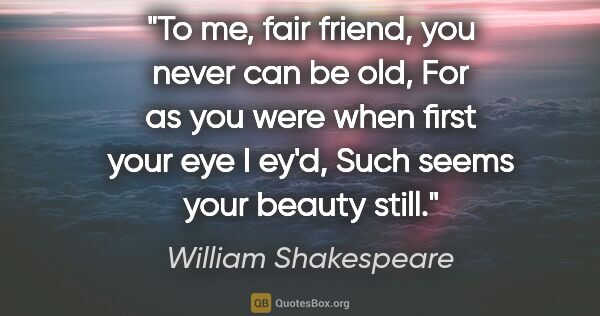 William Shakespeare quote: "To me, fair friend, you never can be old, For as you were when..."