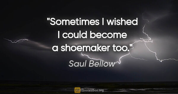 Saul Bellow quote: "Sometimes I wished I could become a shoemaker too."