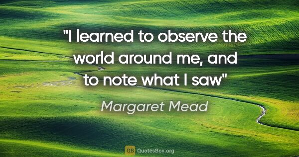 Margaret Mead quote: "I learned to observe the world around me, and to note what I saw"