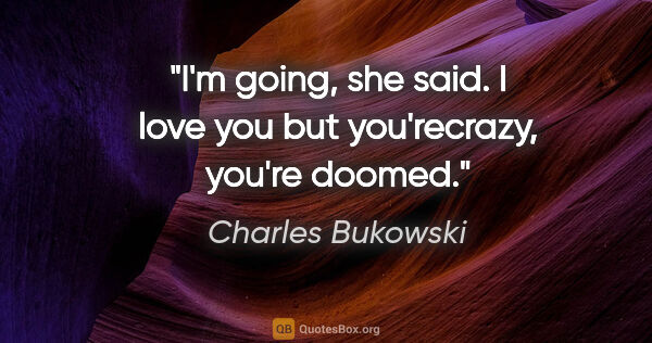Charles Bukowski quote: "I'm going, she said. I love you but you'recrazy, you're doomed."