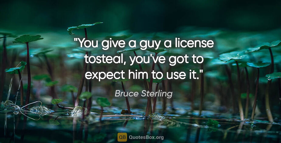 Bruce Sterling quote: "You give a guy a license tosteal, you've got to expect him to..."
