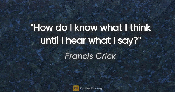 Francis Crick quote: "How do I know what I think until I hear what I say?"