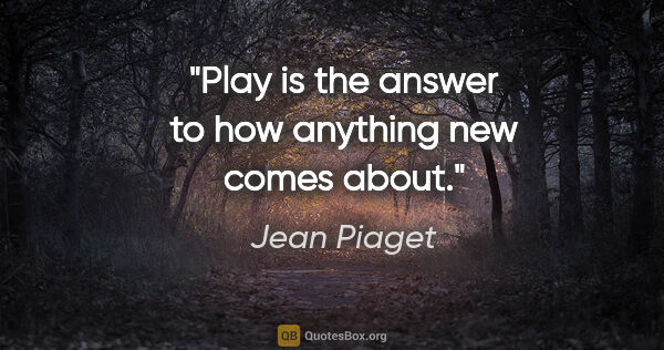 Jean Piaget quote: "Play is the answer to how anything new comes about."