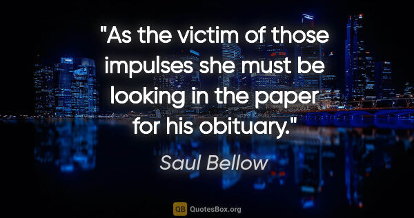 Saul Bellow quote: "As the victim of those impulses she must be looking in the..."