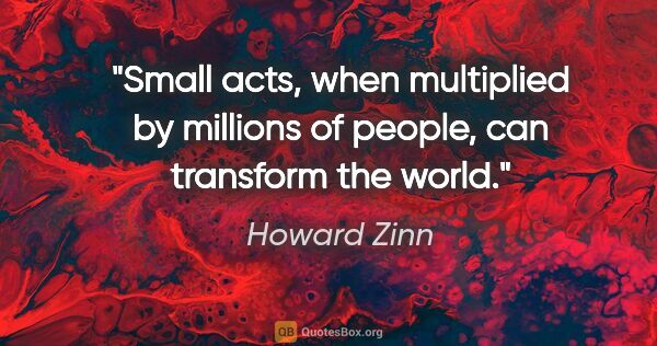 Howard Zinn quote: "Small acts, when multiplied by millions of people, can..."