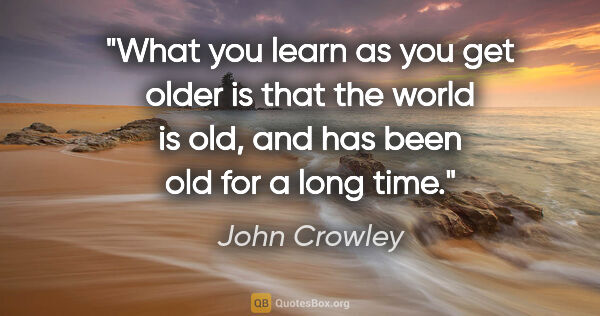 John Crowley quote: "What you learn as you get older is that the world is old, and..."