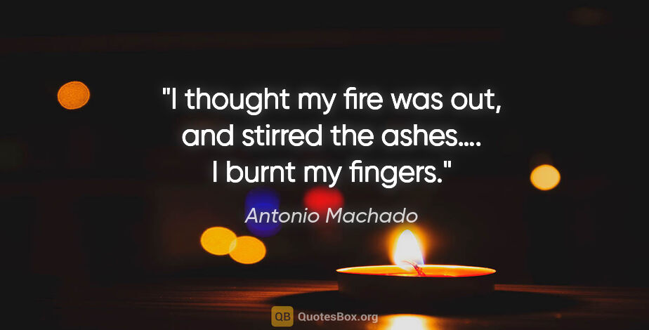 Antonio Machado quote: "I thought my fire was out,
and stirred the ashes….
I burnt my..."