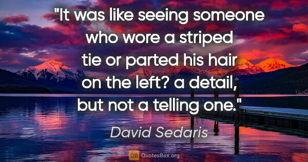 David Sedaris quote: "It was like seeing someone who wore a striped tie or parted..."