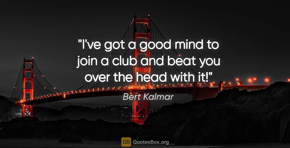 Bert Kalmar quote: "I've got a good mind to join a club and beat you over the head..."