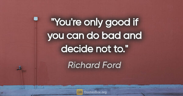 Richard Ford quote: "You're only good if you can do bad and decide not to."