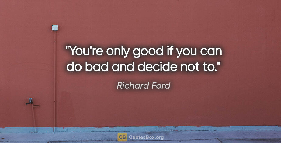Richard Ford quote: "You're only good if you can do bad and decide not to."