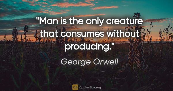 George Orwell quote: "Man is the only creature that consumes without producing."