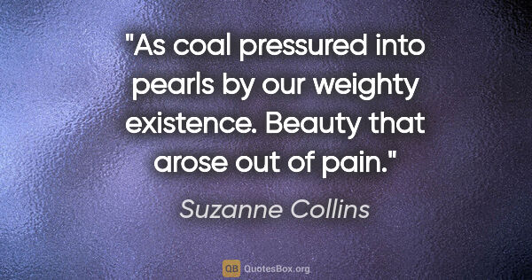 Suzanne Collins quote: "As coal pressured into pearls by our weighty existence. Beauty..."
