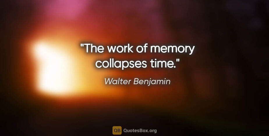 Walter Benjamin quote: "The work of memory collapses time."