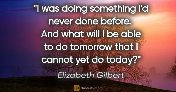 Elizabeth Gilbert quote: "I was doing something I'd never done before.  And what will I..."