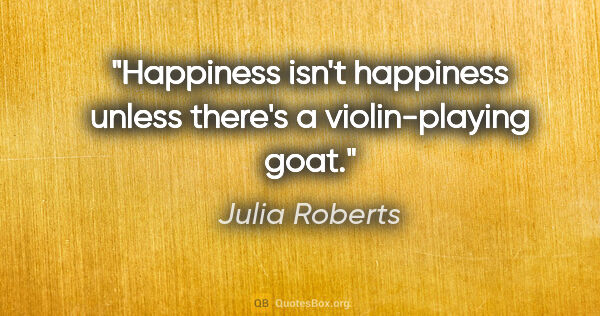 Julia Roberts quote: "Happiness isn't happiness unless there's a violin-playing goat."