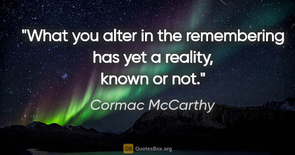 Cormac McCarthy quote: "What you alter in the remembering has yet a reality, known or..."