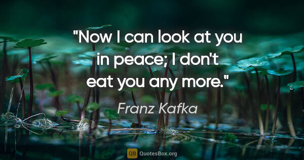 Franz Kafka quote: "Now I can look at you in peace; I don't eat you any more."