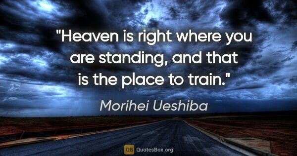 Morihei Ueshiba quote: "Heaven is right where you are standing, and that is the place..."