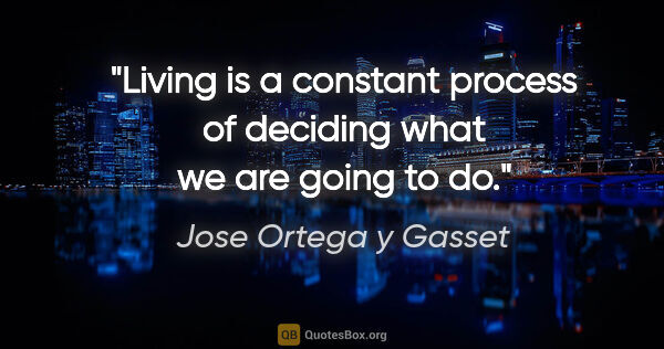 Jose Ortega y Gasset quote: "Living is a constant process of deciding what we are going to do."