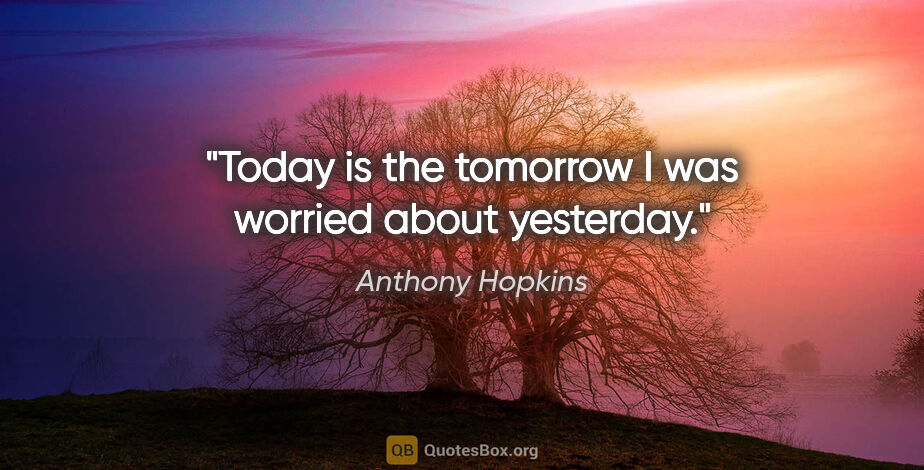 Anthony Hopkins quote: "Today is the tomorrow I was worried about yesterday."