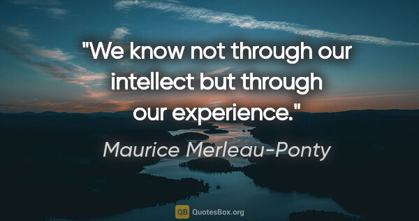 Maurice Merleau-Ponty quote: "We know not through our intellect but through our experience."